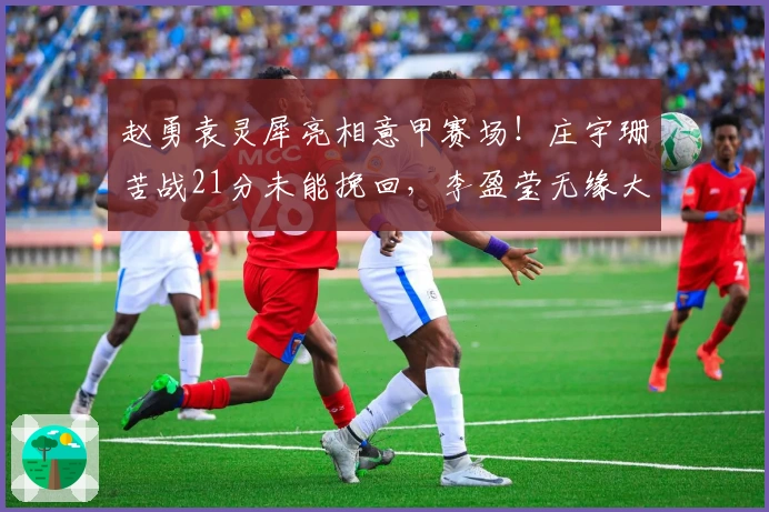 赵勇袁灵犀亮相意甲赛场！庄宇珊苦战21分未能挽回，李盈莹无缘大名单