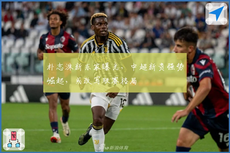 朴志洙新东家曝光，中超新贵强势崛起，或改写联赛格局