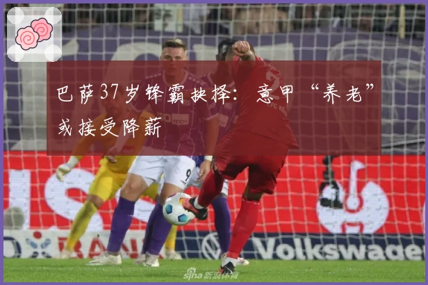 巴萨37岁锋霸抉择：意甲“养老”或接受降薪