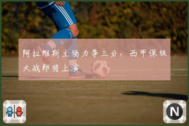 阿拉维斯主场力争三分,西甲保级大战即将上演