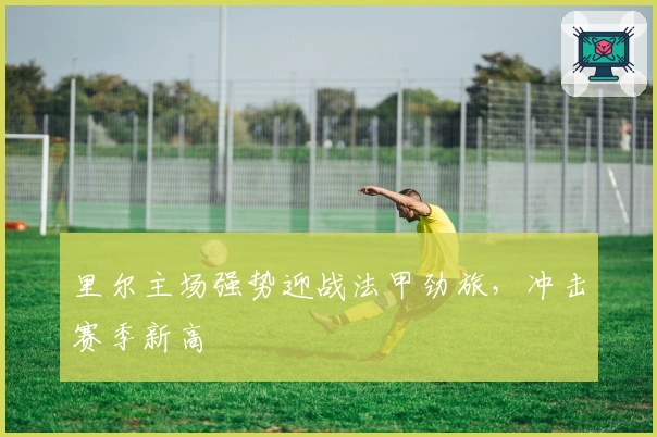 里尔主场强势迎战法甲劲旅，冲击赛季新高