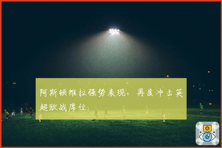 阿斯顿维拉强势表现,再度冲击英超欧战席位