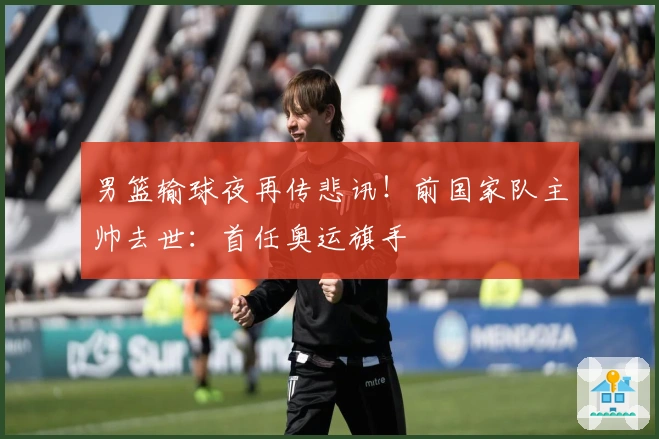 男篮输球夜再传悲讯！前国家队主帅去世：首任奥运旗手
