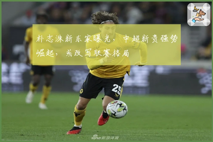 朴志洙新东家曝光，中超新贵强势崛起，或改写联赛格局