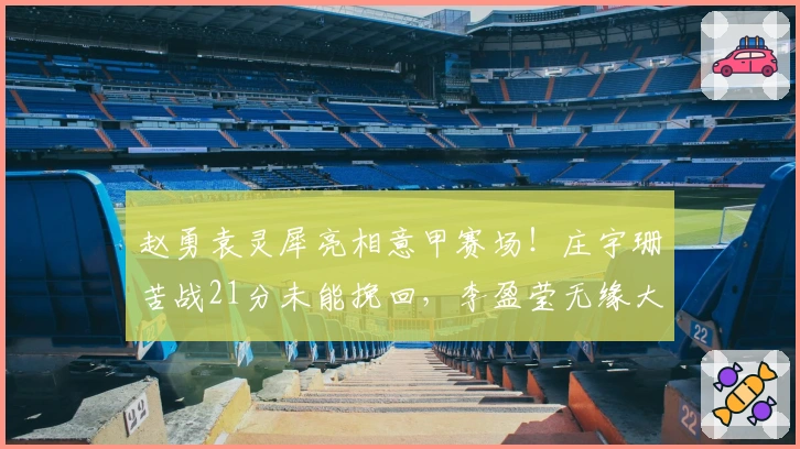 赵勇袁灵犀亮相意甲赛场！庄宇珊苦战21分未能挽回，李盈莹无缘大名单