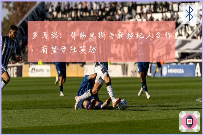 罗马诺：邓弗里斯与新经纪人合作，有望登陆英超