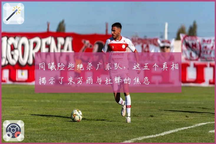 同曦险些绝杀广东队，这五个真相揭示了朱芳雨与杜锋的焦急