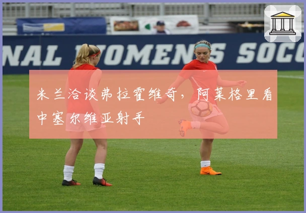 米兰洽谈弗拉霍维奇，阿莱格里看中塞尔维亚射手