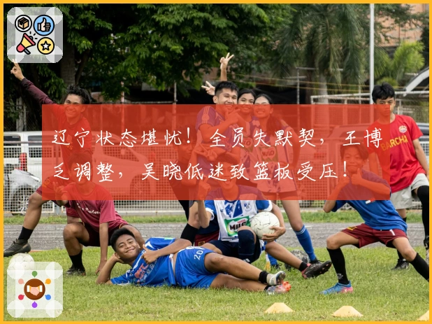 辽宁状态堪忧！全员失默契，王博乏调整，吴晓低迷致篮板受压！